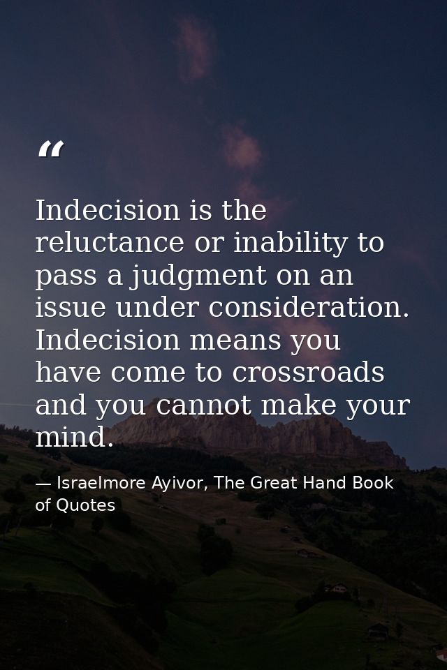 Indecision is the reluctance or inability to pass a judgment on an issue under consideration. Indecision means you have  — Israelmore Ayivor, The Great Hand Book of Quotes