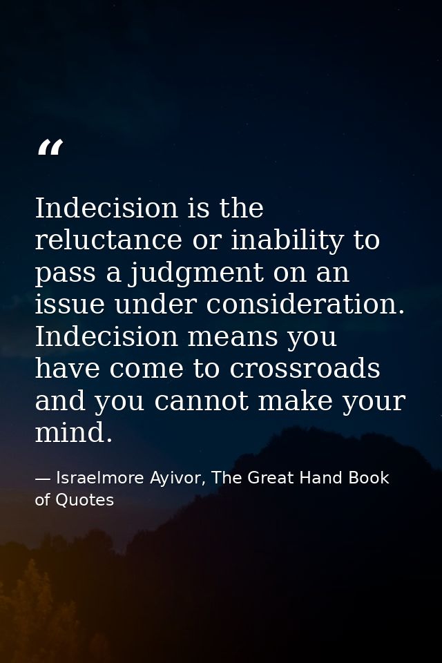 Indecision is the reluctance or inability to pass a judgment on an issue under consideration. Indecision means you have  — Israelmore Ayivor, The Great Hand Book of Quotes