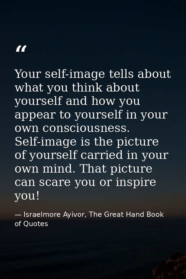 Your self-image tells about what you think about yourself and how you appear to yourself in your own consciousness. Self — Israelmore Ayivor, The Great Hand Book of Quotes