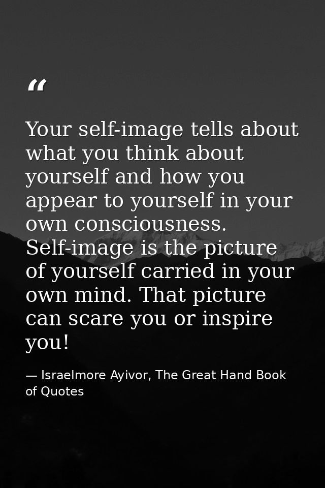Your self-image tells about what you think about yourself and how you appear to yourself in your own consciousness. Self — Israelmore Ayivor, The Great Hand Book of Quotes