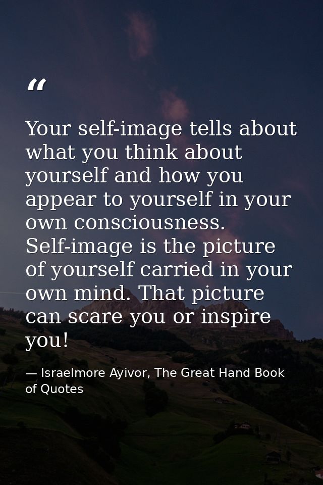 Your self-image tells about what you think about yourself and how you appear to yourself in your own consciousness. Self — Israelmore Ayivor, The Great Hand Book of Quotes