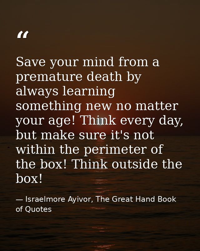 Save your mind from a premature death by always learning something new no matter your age! Think every day, but make sur — Israelmore Ayivor, The Great Hand Book of Quotes