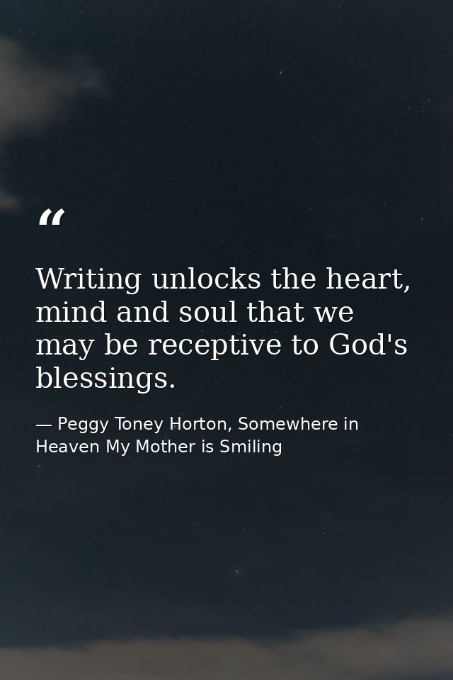 Writing unlocks the heart, mind and soul that we may be receptive to God's blessings. — Peggy Toney Horton, Somewhere in Heaven My Mother is Smiling