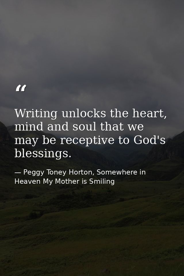 Writing unlocks the heart, mind and soul that we may be receptive to God's blessings. — Peggy Toney Horton, Somewhere in Heaven My Mother is Smiling