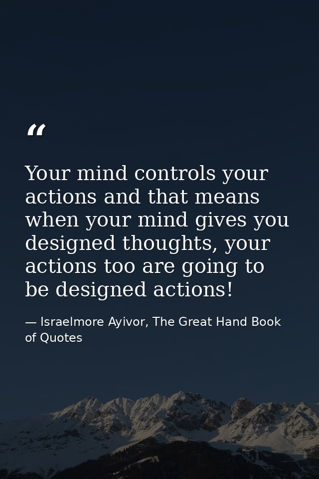 Your mind controls your actions and that means when your mind gives you designed thoughts, your actions too are going to — Israelmore Ayivor, The Great Hand Book of Quotes