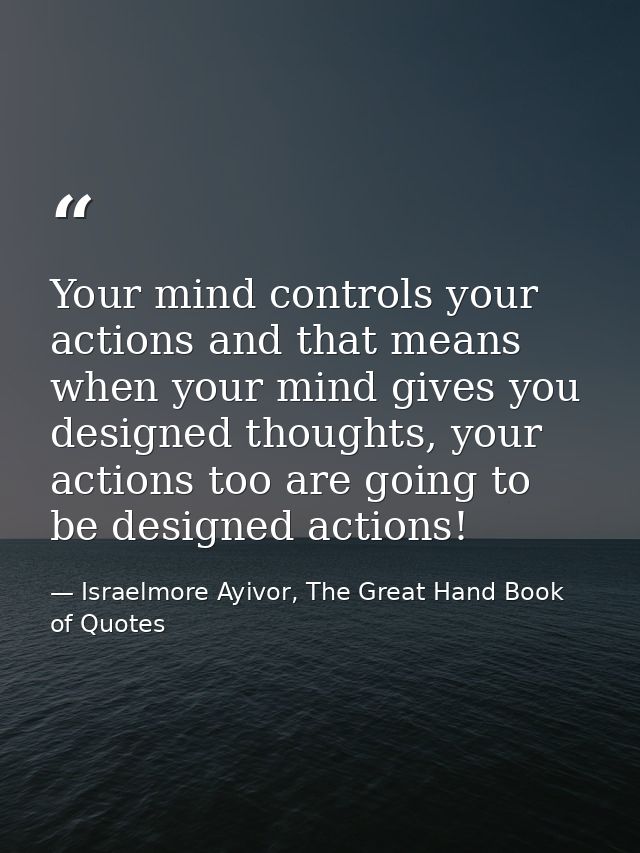 Your mind controls your actions and that means when your mind gives you designed thoughts, your actions too are going to — Israelmore Ayivor, The Great Hand Book of Quotes