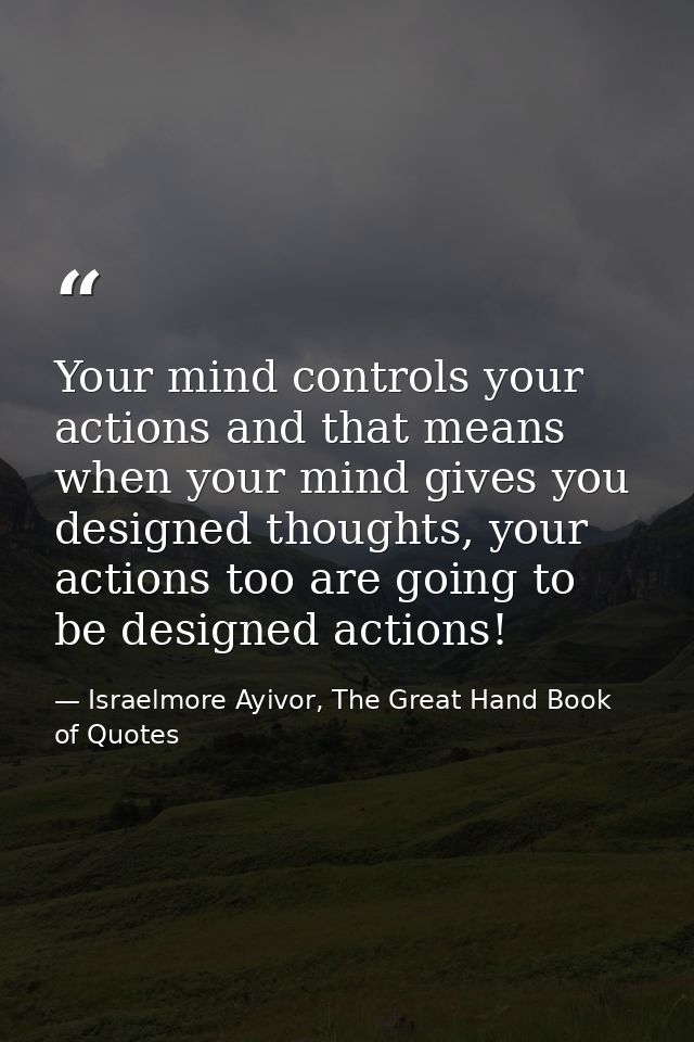Your mind controls your actions and that means when your mind gives you designed thoughts, your actions too are going to — Israelmore Ayivor, The Great Hand Book of Quotes