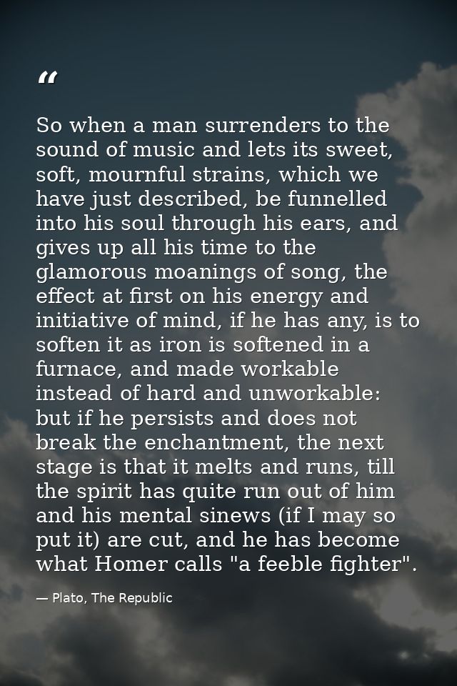 So when a man surrenders to the sound of music and lets its sweet, soft, mournful strains, which we have just described, — Plato, The Republic