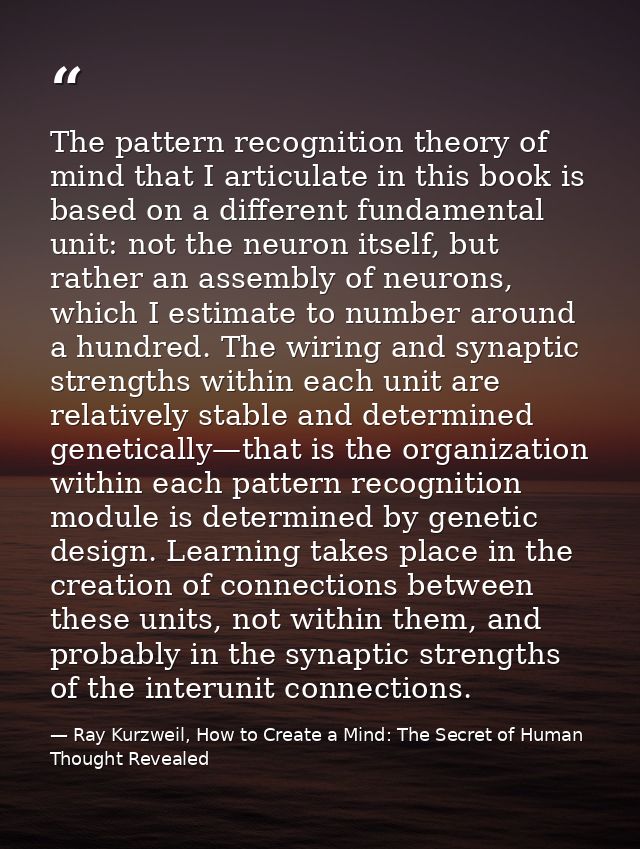 The pattern recognition theory of mind that I articulate in this book is based on a different fundamental unit: not the  — Ray Kurzweil, How to Create a Mind: The Secret of Human Thought Revealed