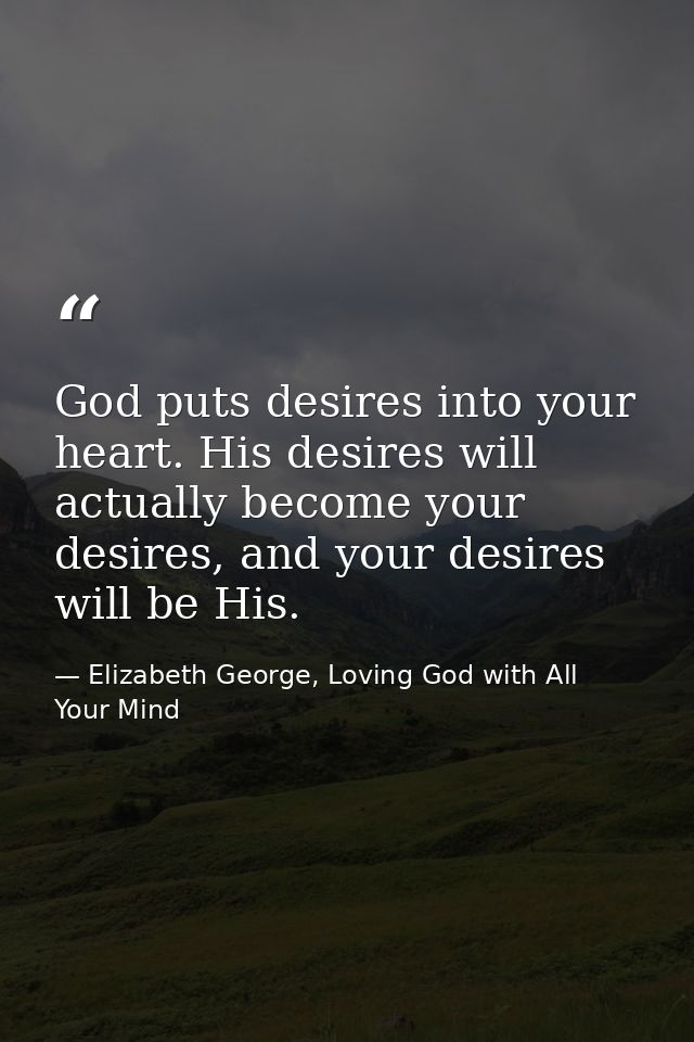 God puts desires into your heart. His desires will actually become your desires, and your desires will be His. — Elizabeth George, Loving God with All Your Mind
