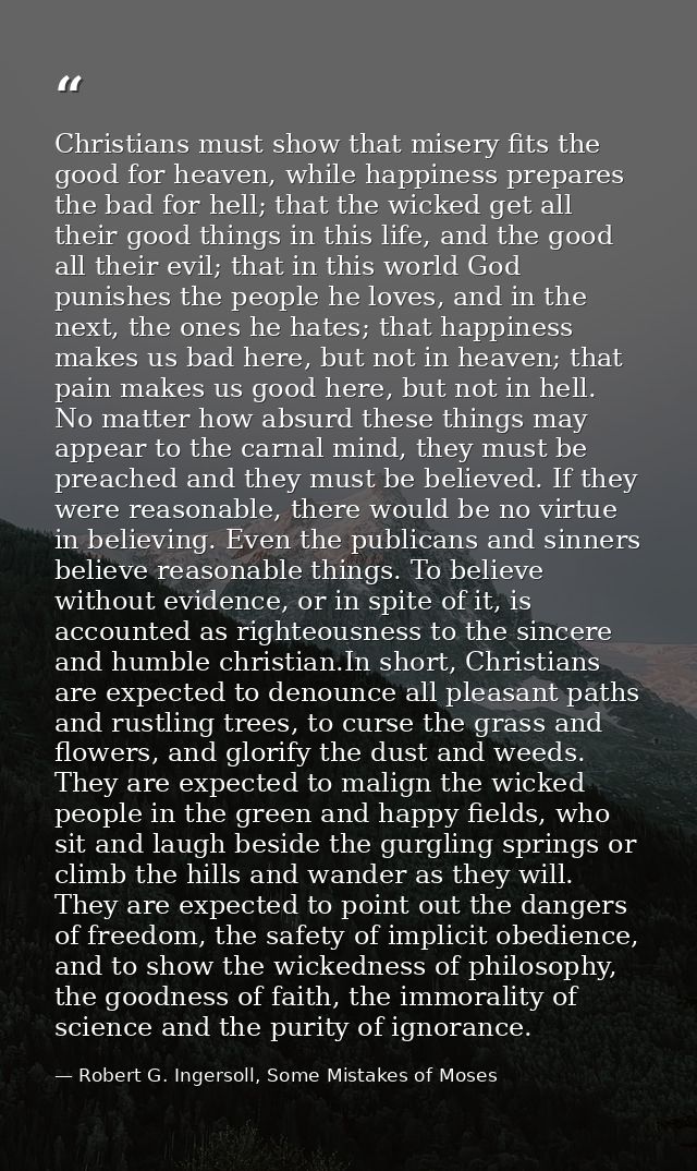 Christians must show that misery fits the good for heaven, while happiness prepares the bad for hell; that the wicked ge — Robert G. Ingersoll, Some Mistakes of Moses