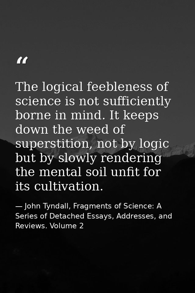 The logical feebleness of science is not sufficiently borne in mind. It keeps down the weed of superstition, not by logi — John Tyndall, Fragments of Science: A Series of Detached Essays, Addresses, and Reviews. Volume 2