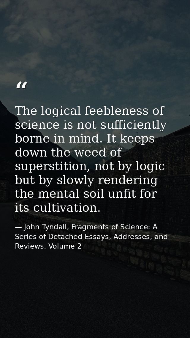 The logical feebleness of science is not sufficiently borne in mind. It keeps down the weed of superstition, not by logi — John Tyndall, Fragments of Science: A Series of Detached Essays, Addresses, and Reviews. Volume 2