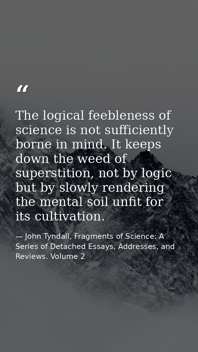 The logical feebleness of science is not sufficiently borne in mind. It keeps down the weed of superstition, not by logi — John Tyndall, Fragments of Science: A Series of Detached Essays, Addresses, and Reviews. Volume 2