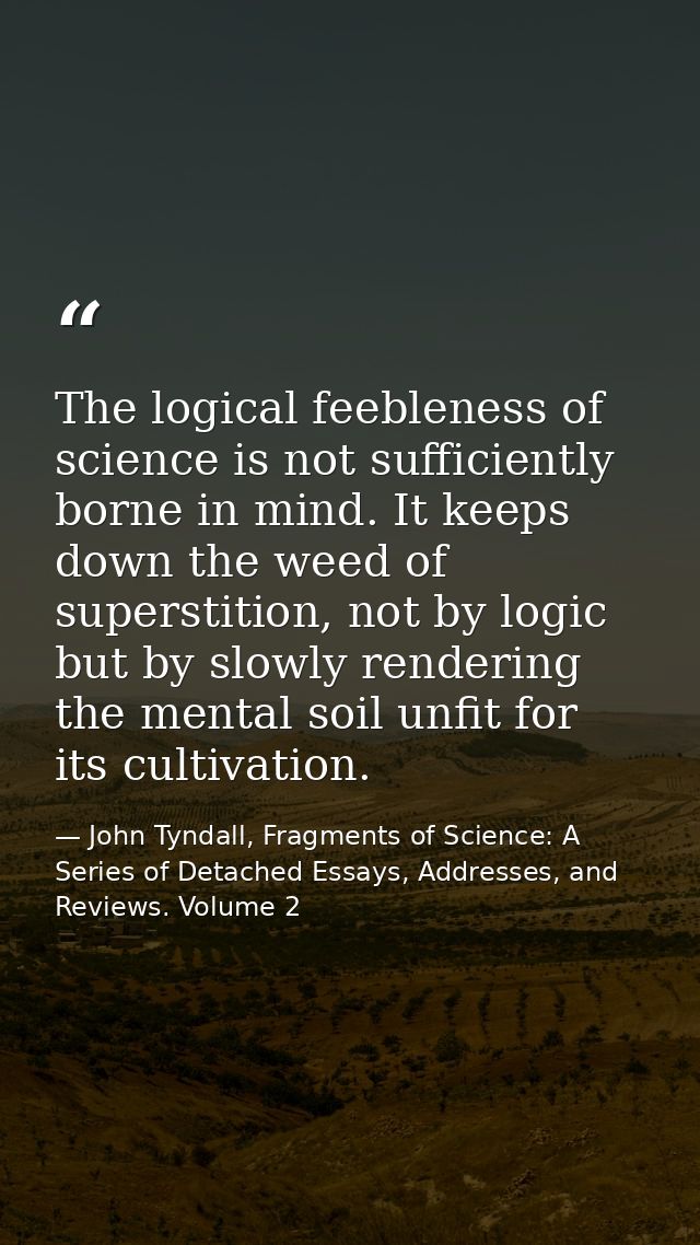 The logical feebleness of science is not sufficiently borne in mind. It keeps down the weed of superstition, not by logi — John Tyndall, Fragments of Science: A Series of Detached Essays, Addresses, and Reviews. Volume 2