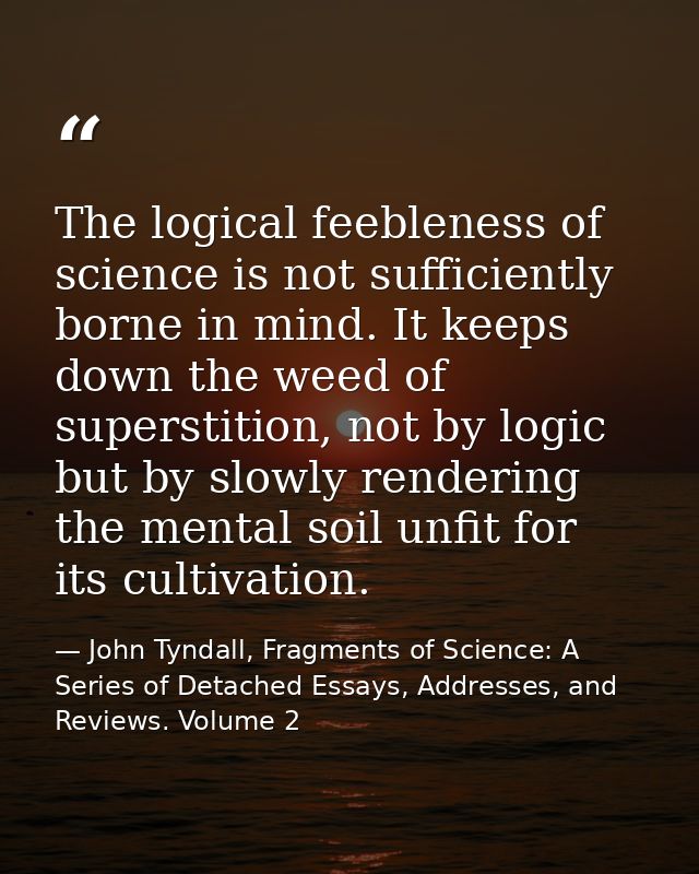 The logical feebleness of science is not sufficiently borne in mind. It keeps down the weed of superstition, not by logi — John Tyndall, Fragments of Science: A Series of Detached Essays, Addresses, and Reviews. Volume 2