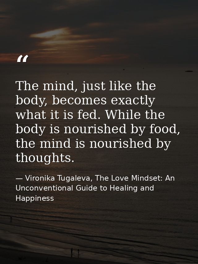 The mind, just like the body, becomes exactly what it is fed. While the body is nourished by food, the mind is nourished — Vironika Tugaleva, The Love Mindset: An Unconventional Guide to Healing and Happiness