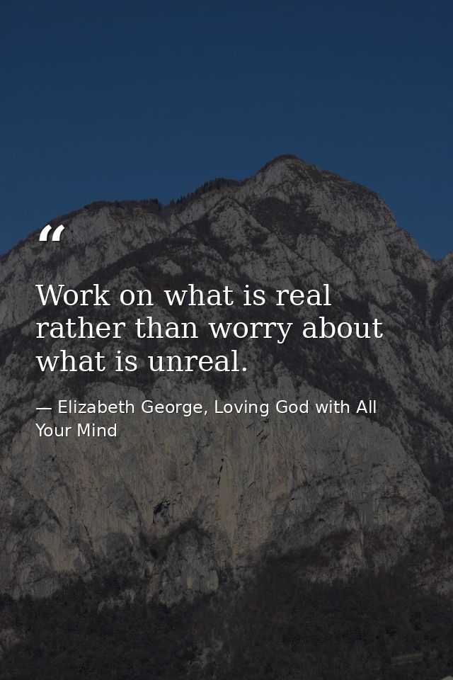 Work on what is real rather than worry about what is unreal. — Elizabeth George, Loving God with All Your Mind