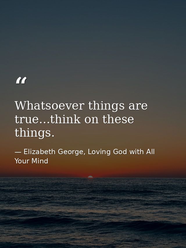 Whatsoever things are true...think on these things. — Elizabeth George, Loving God with All Your Mind