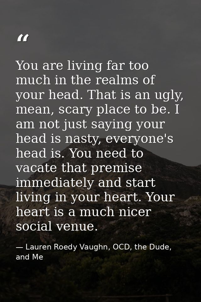 You are living far too much in the realms of your head. That is an ugly, mean, scary place to be. I am not just saying y — Lauren Roedy Vaughn, OCD, the Dude, and Me