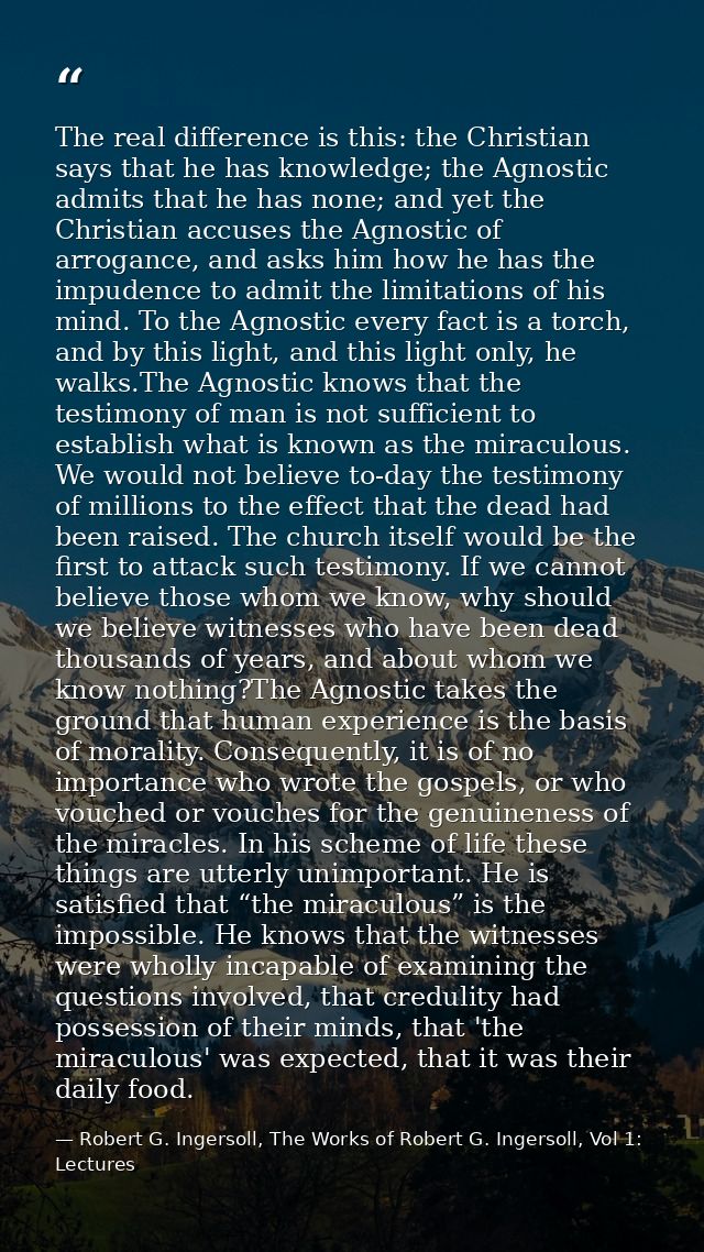 The real difference is this: the Christian says that he has knowledge; the Agnostic admits that he has none; and yet the — Robert G. Ingersoll, The Works of Robert G. Ingersoll, Vol 1: Lectures