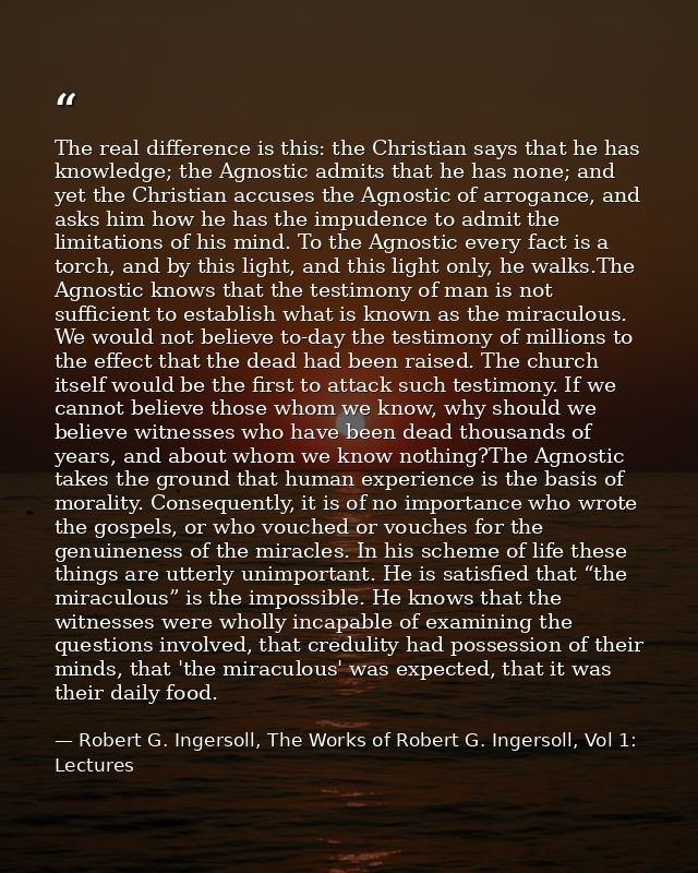 The real difference is this: the Christian says that he has knowledge; the Agnostic admits that he has none; and yet the — Robert G. Ingersoll, The Works of Robert G. Ingersoll, Vol 1: Lectures