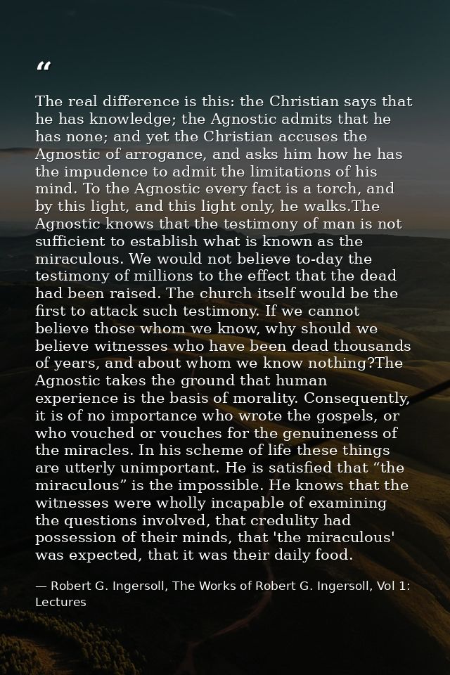 The real difference is this: the Christian says that he has knowledge; the Agnostic admits that he has none; and yet the — Robert G. Ingersoll, The Works of Robert G. Ingersoll, Vol 1: Lectures