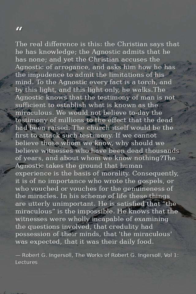 The real difference is this: the Christian says that he has knowledge; the Agnostic admits that he has none; and yet the — Robert G. Ingersoll, The Works of Robert G. Ingersoll, Vol 1: Lectures