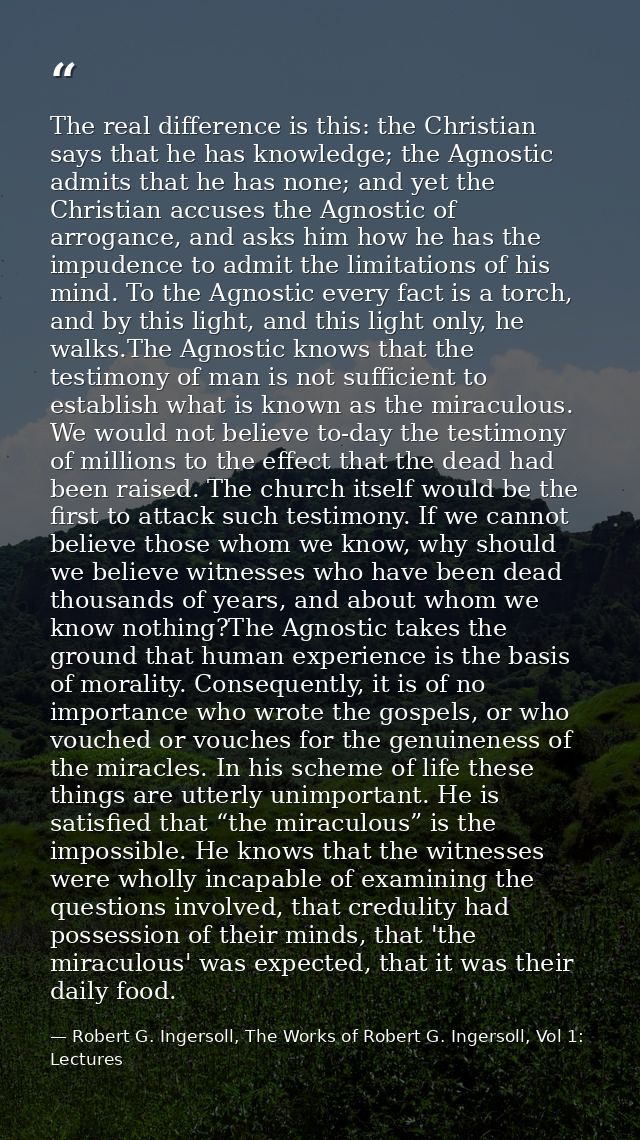 The real difference is this: the Christian says that he has knowledge; the Agnostic admits that he has none; and yet the — Robert G. Ingersoll, The Works of Robert G. Ingersoll, Vol 1: Lectures