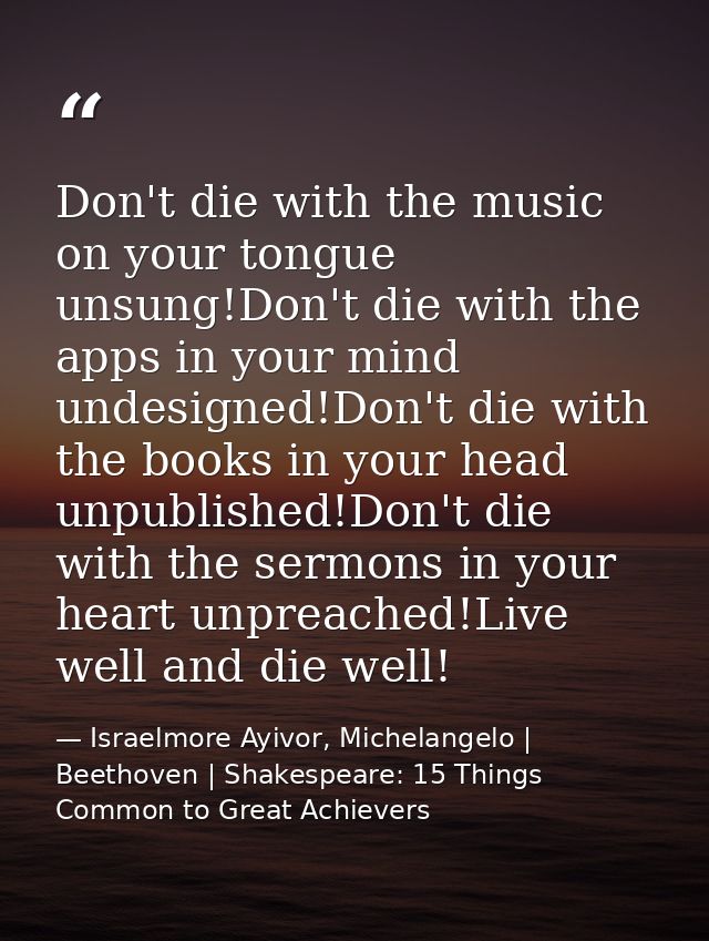 Don't die with the music on your tongue unsung!Don't die with the apps in your mind undesigned!Don't die with the books  — Israelmore Ayivor, Michelangelo | Beethoven | Shakespeare: 15 Things Common to Great Achievers