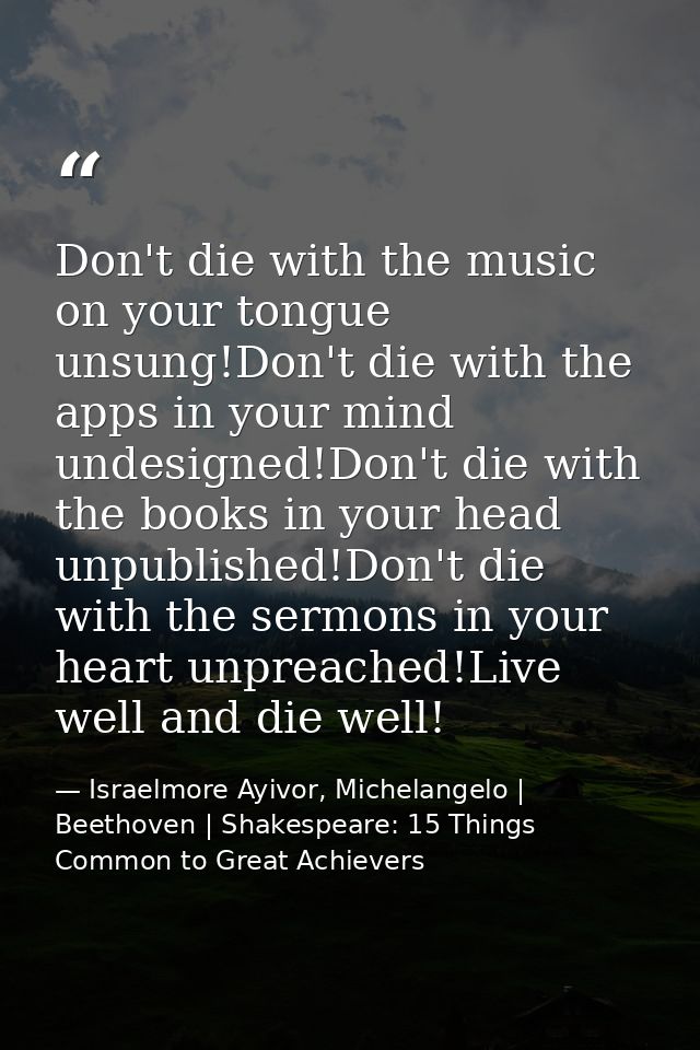 Don't die with the music on your tongue unsung!Don't die with the apps in your mind undesigned!Don't die with the books  — Israelmore Ayivor, Michelangelo | Beethoven | Shakespeare: 15 Things Common to Great Achievers