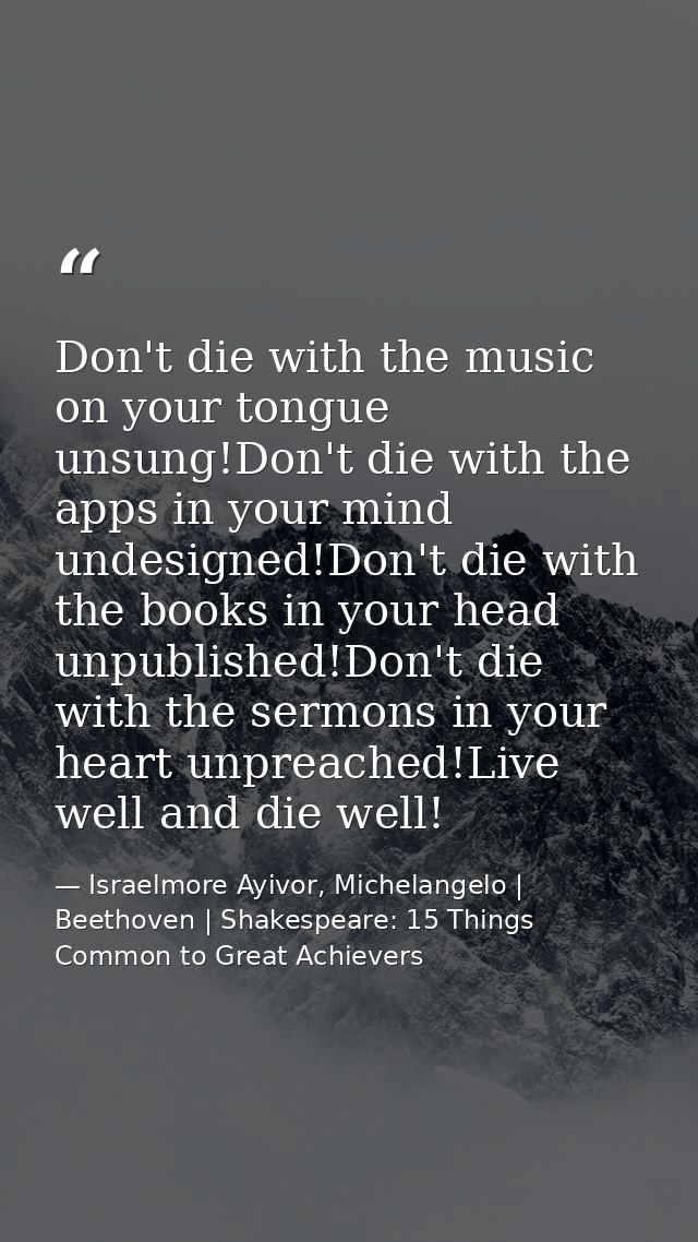 Don't die with the music on your tongue unsung!Don't die with the apps in your mind undesigned!Don't die with the books  — Israelmore Ayivor, Michelangelo | Beethoven | Shakespeare: 15 Things Common to Great Achievers