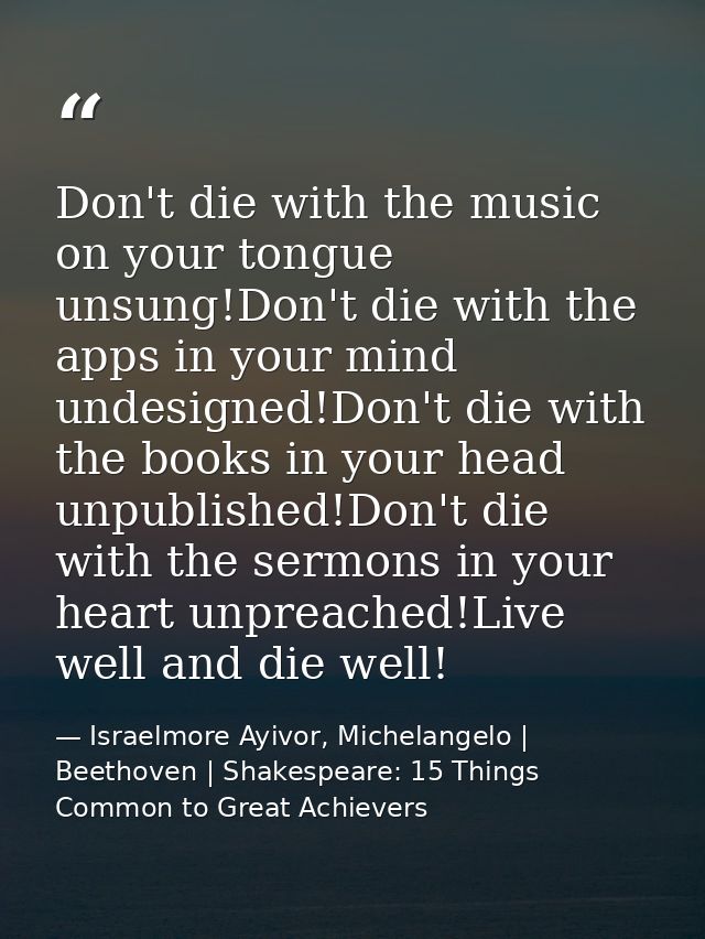 Don't die with the music on your tongue unsung!Don't die with the apps in your mind undesigned!Don't die with the books  — Israelmore Ayivor, Michelangelo | Beethoven | Shakespeare: 15 Things Common to Great Achievers