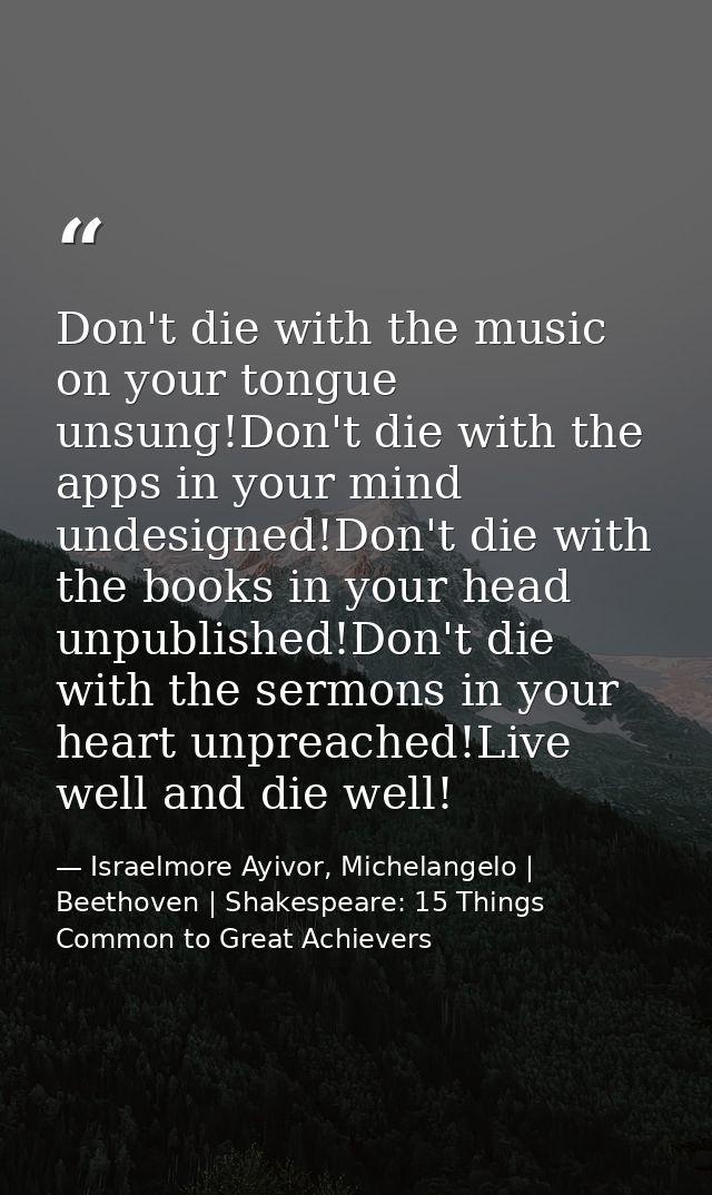 Don't die with the music on your tongue unsung!Don't die with the apps in your mind undesigned!Don't die with the books  — Israelmore Ayivor, Michelangelo | Beethoven | Shakespeare: 15 Things Common to Great Achievers