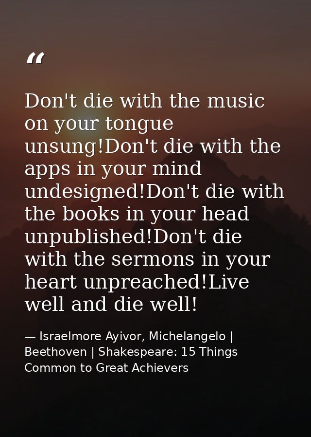 Don't die with the music on your tongue unsung!Don't die with the apps in your mind undesigned!Don't die with the books  — Israelmore Ayivor, Michelangelo | Beethoven | Shakespeare: 15 Things Common to Great Achievers