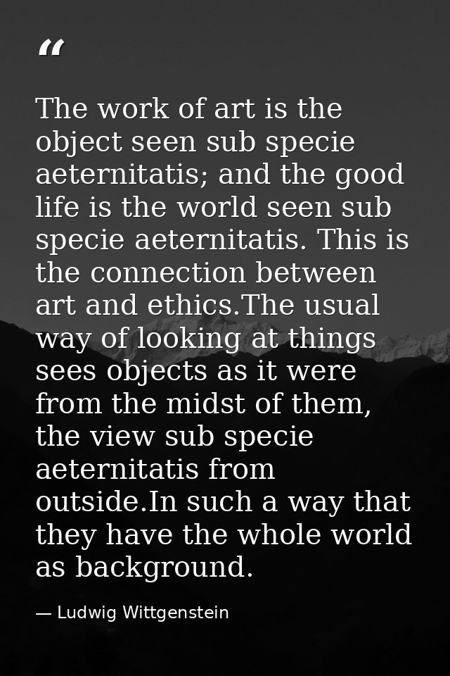 The work of art is the object seen sub specie aeternitatis; and the good life is the world seen sub specie aeternitatis. — Ludwig Wittgenstein