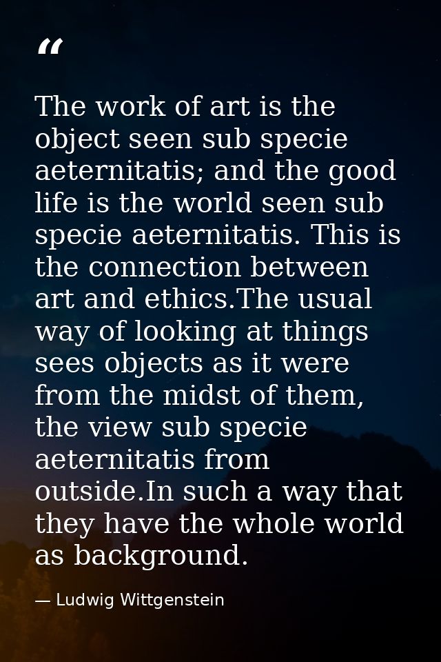 The work of art is the object seen sub specie aeternitatis; and the good life is the world seen sub specie aeternitatis. — Ludwig Wittgenstein