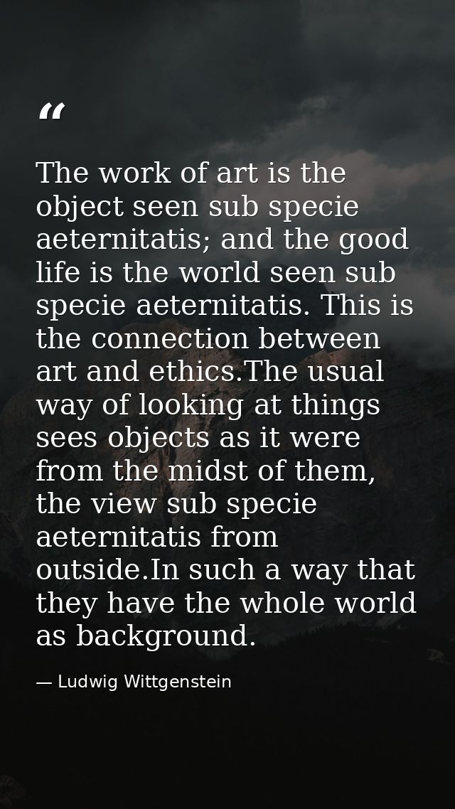 The work of art is the object seen sub specie aeternitatis; and the good life is the world seen sub specie aeternitatis. — Ludwig Wittgenstein