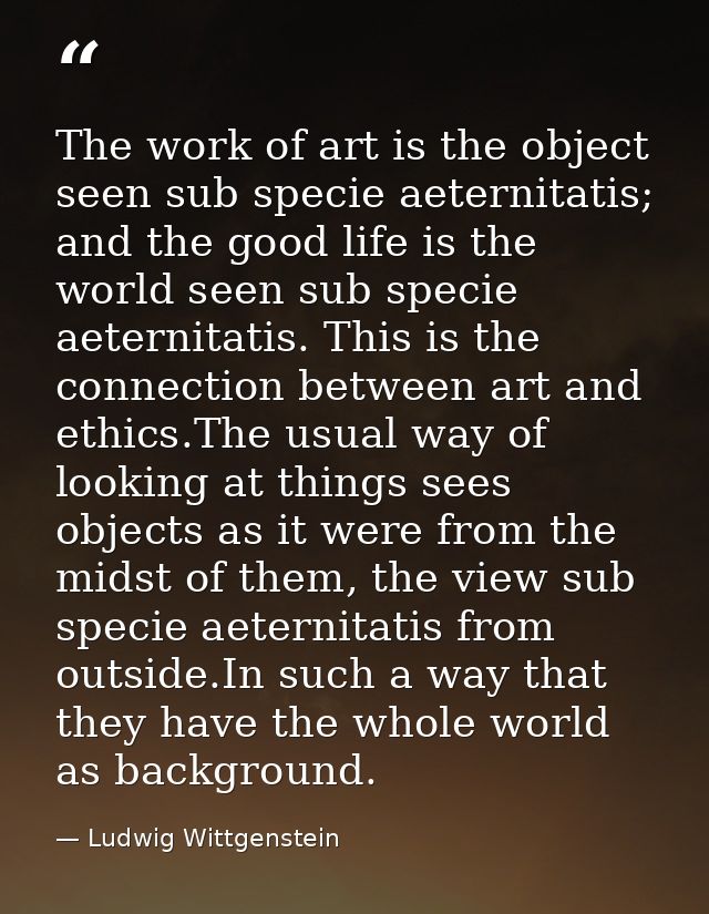 The work of art is the object seen sub specie aeternitatis; and the good life is the world seen sub specie aeternitatis. — Ludwig Wittgenstein
