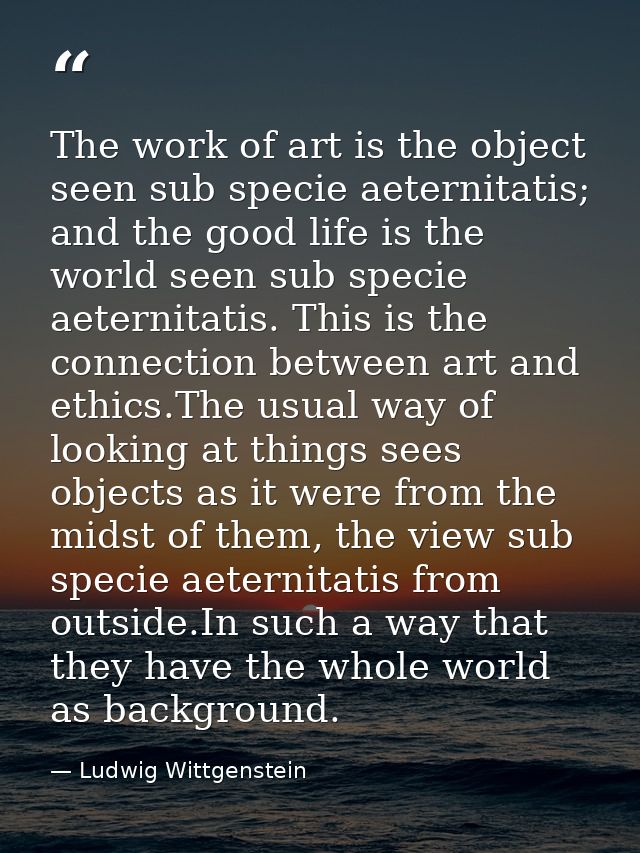The work of art is the object seen sub specie aeternitatis; and the good life is the world seen sub specie aeternitatis. — Ludwig Wittgenstein