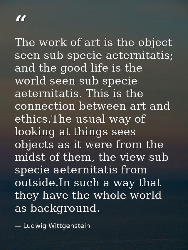 The work of art is the object seen sub specie aeternitatis; and the good life is the world seen sub specie aeternitatis. — Ludwig Wittgenstein