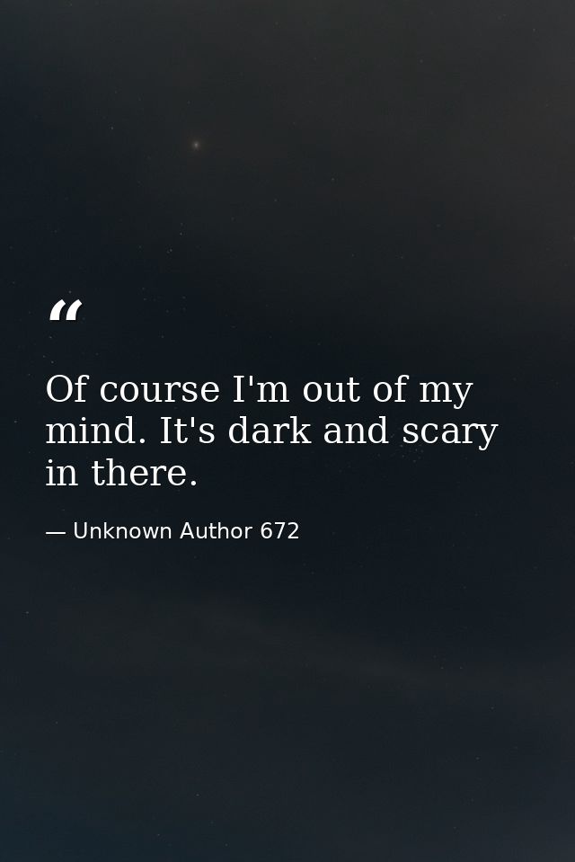 Of course I'm out of my mind. It's dark and scary in there. — Unknown Author 672