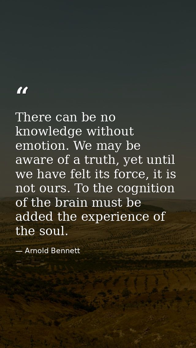 There can be no knowledge without emotion. We may be aware of a truth, yet until we have felt its force, it is not ours. — Arnold Bennett