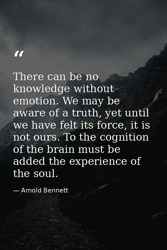There can be no knowledge without emotion. We may be aware of a truth, yet until we have felt its force, it is not ours. — Arnold Bennett