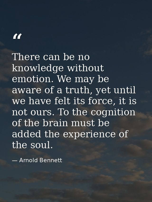 There can be no knowledge without emotion. We may be aware of a truth, yet until we have felt its force, it is not ours. — Arnold Bennett