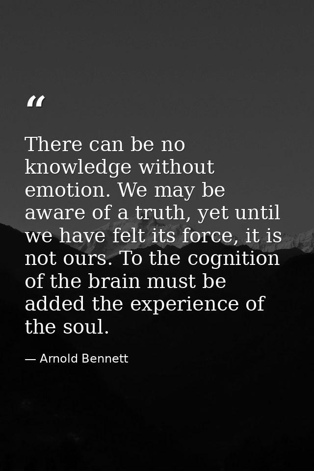 There can be no knowledge without emotion. We may be aware of a truth, yet until we have felt its force, it is not ours. — Arnold Bennett
