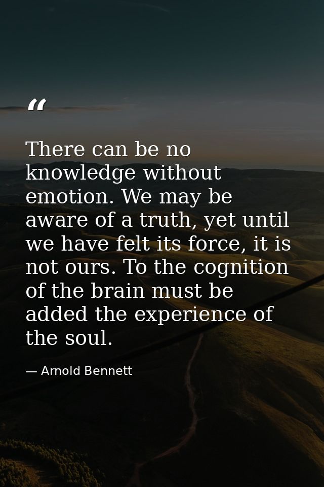 There can be no knowledge without emotion. We may be aware of a truth, yet until we have felt its force, it is not ours. — Arnold Bennett
