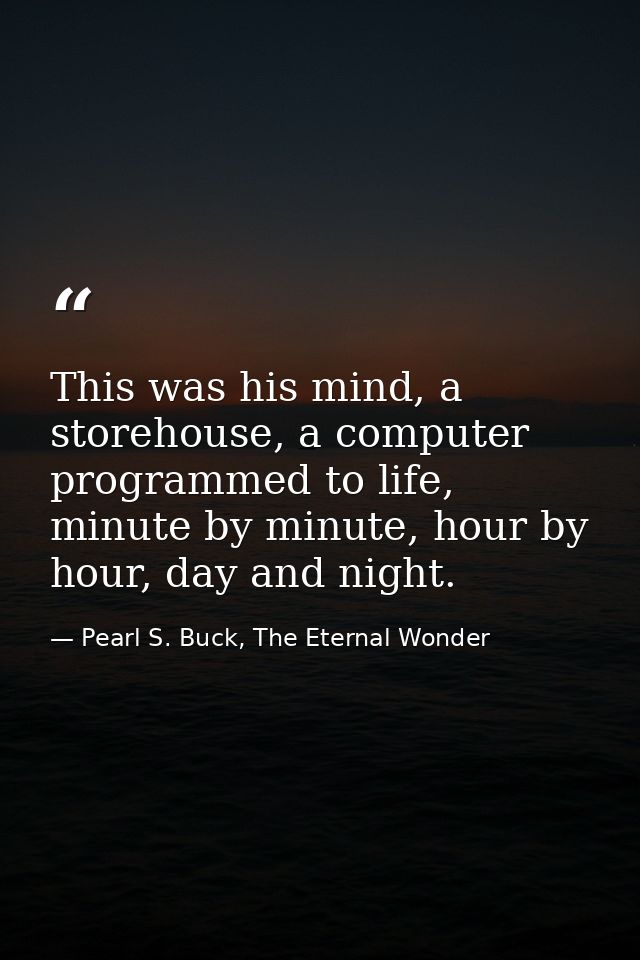 This was his mind, a storehouse, a computer programmed to life, minute by minute, hour by hour, day and night. — Pearl S. Buck, The Eternal Wonder