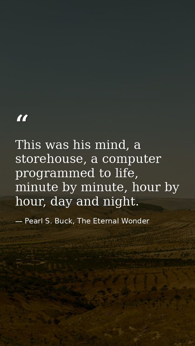 This was his mind, a storehouse, a computer programmed to life, minute by minute, hour by hour, day and night. — Pearl S. Buck, The Eternal Wonder