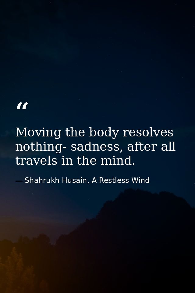Moving the body resolves nothing- sadness, after all travels in the mind. — Shahrukh Husain, A Restless Wind